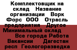 Комплектовщик на склад › Название организации ­ Ворк Форс, ООО › Отрасль предприятия ­ Другое › Минимальный оклад ­ 30 000 - Все города Работа » Вакансии   . Дагестан респ.,Геологоразведка п.